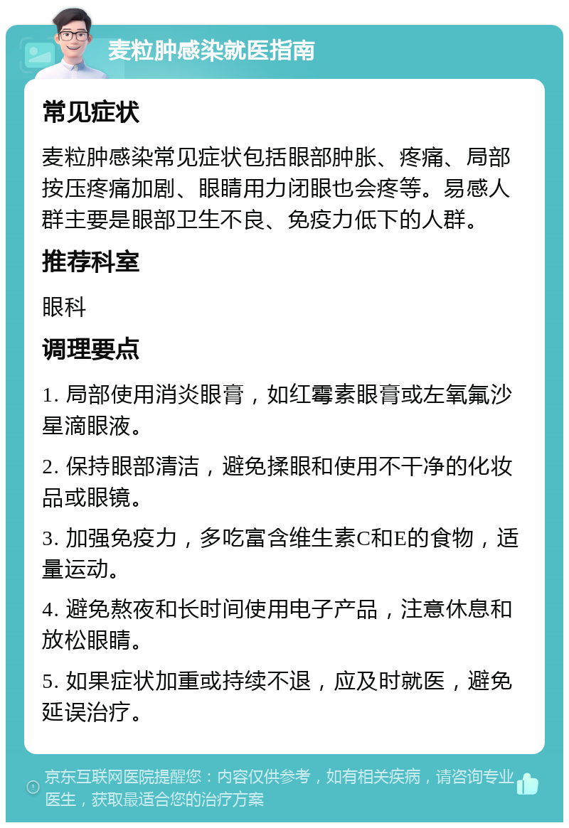 麦粒肿感染就医指南 常见症状 麦粒肿感染常见症状包括眼部肿胀、疼痛、局部按压疼痛加剧、眼睛用力闭眼也会疼等。易感人群主要是眼部卫生不良、免疫力低下的人群。 推荐科室 眼科 调理要点 1. 局部使用消炎眼膏，如红霉素眼膏或左氧氟沙星滴眼液。 2. 保持眼部清洁，避免揉眼和使用不干净的化妆品或眼镜。 3. 加强免疫力，多吃富含维生素C和E的食物，适量运动。 4. 避免熬夜和长时间使用电子产品，注意休息和放松眼睛。 5. 如果症状加重或持续不退，应及时就医，避免延误治疗。