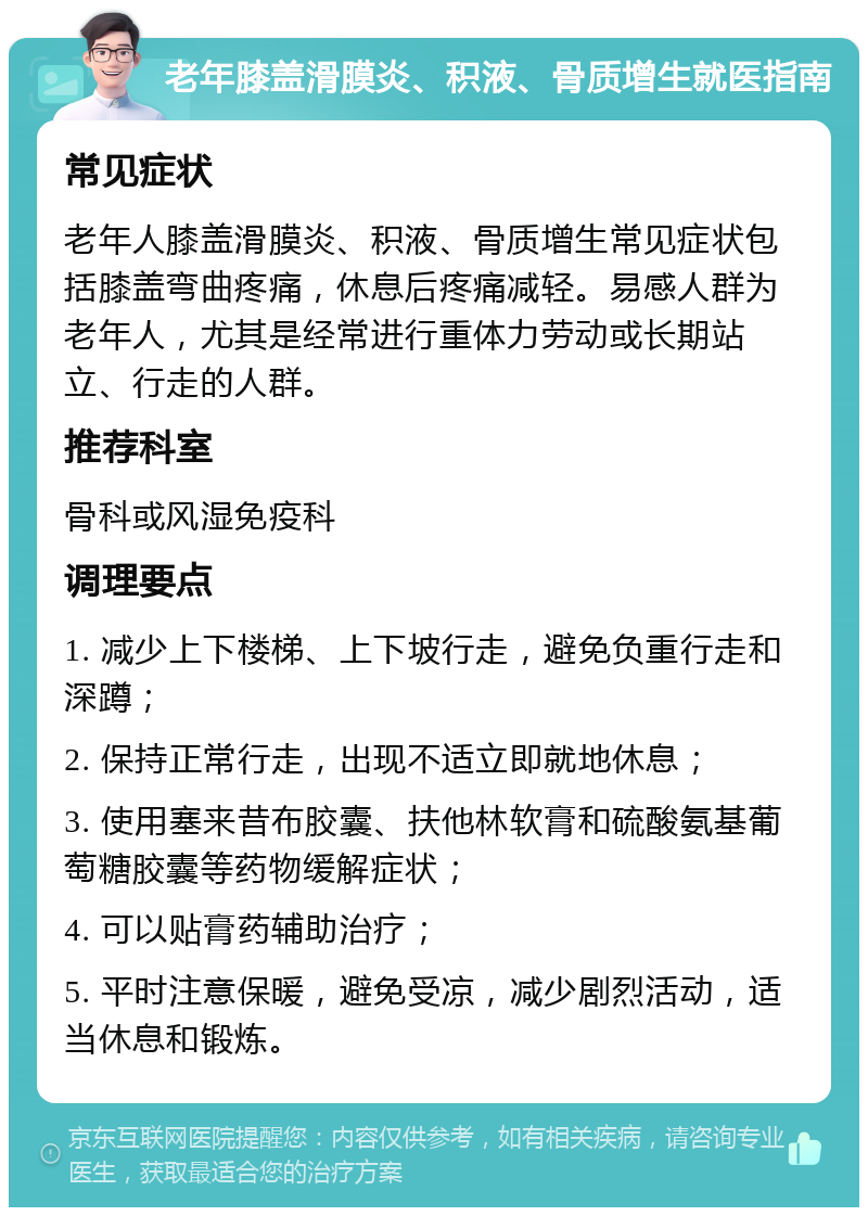 老年膝盖滑膜炎、积液、骨质增生就医指南 常见症状 老年人膝盖滑膜炎、积液、骨质增生常见症状包括膝盖弯曲疼痛，休息后疼痛减轻。易感人群为老年人，尤其是经常进行重体力劳动或长期站立、行走的人群。 推荐科室 骨科或风湿免疫科 调理要点 1. 减少上下楼梯、上下坡行走，避免负重行走和深蹲； 2. 保持正常行走，出现不适立即就地休息； 3. 使用塞来昔布胶囊、扶他林软膏和硫酸氨基葡萄糖胶囊等药物缓解症状； 4. 可以贴膏药辅助治疗； 5. 平时注意保暖，避免受凉，减少剧烈活动，适当休息和锻炼。