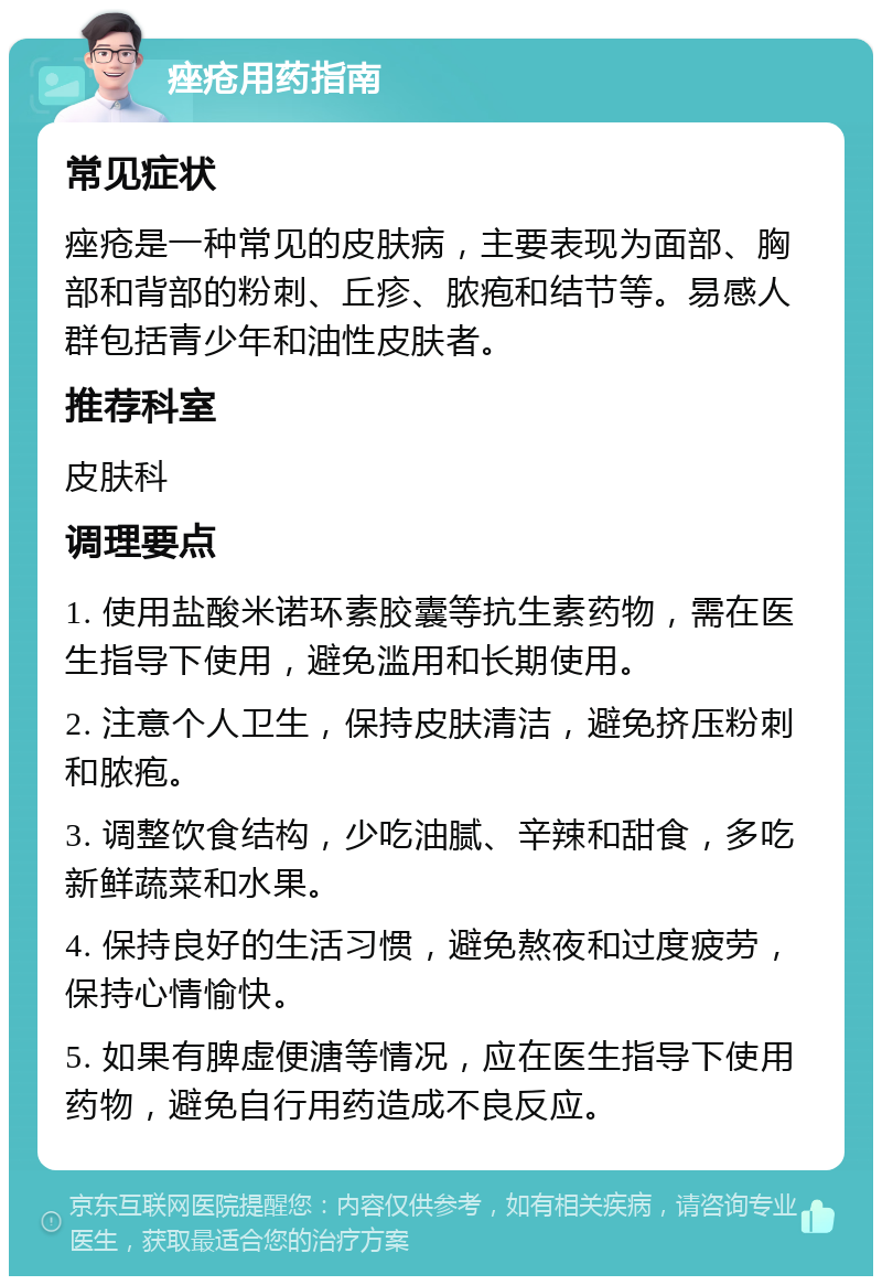 痤疮用药指南 常见症状 痤疮是一种常见的皮肤病，主要表现为面部、胸部和背部的粉刺、丘疹、脓疱和结节等。易感人群包括青少年和油性皮肤者。 推荐科室 皮肤科 调理要点 1. 使用盐酸米诺环素胶囊等抗生素药物，需在医生指导下使用，避免滥用和长期使用。 2. 注意个人卫生，保持皮肤清洁，避免挤压粉刺和脓疱。 3. 调整饮食结构，少吃油腻、辛辣和甜食，多吃新鲜蔬菜和水果。 4. 保持良好的生活习惯，避免熬夜和过度疲劳，保持心情愉快。 5. 如果有脾虚便溏等情况，应在医生指导下使用药物，避免自行用药造成不良反应。