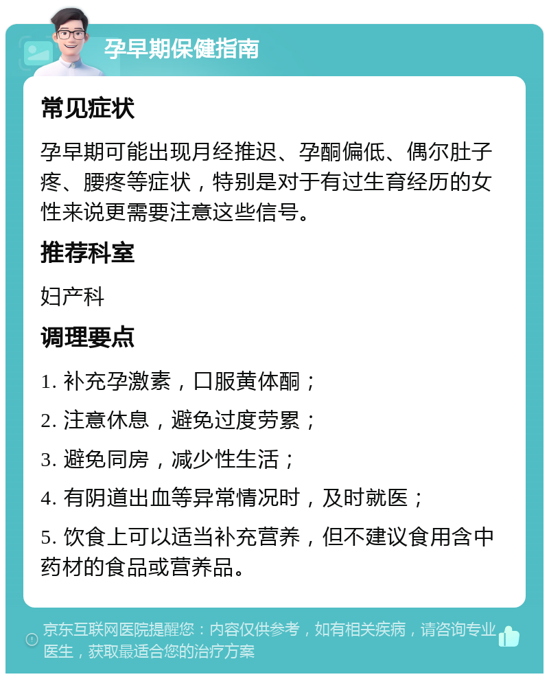 孕早期保健指南 常见症状 孕早期可能出现月经推迟、孕酮偏低、偶尔肚子疼、腰疼等症状，特别是对于有过生育经历的女性来说更需要注意这些信号。 推荐科室 妇产科 调理要点 1. 补充孕激素，口服黄体酮； 2. 注意休息，避免过度劳累； 3. 避免同房，减少性生活； 4. 有阴道出血等异常情况时，及时就医； 5. 饮食上可以适当补充营养，但不建议食用含中药材的食品或营养品。