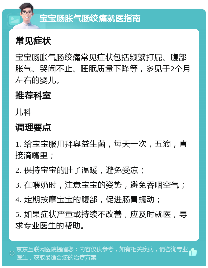 宝宝肠胀气肠绞痛就医指南 常见症状 宝宝肠胀气肠绞痛常见症状包括频繁打屁、腹部胀气、哭闹不止、睡眠质量下降等，多见于2个月左右的婴儿。 推荐科室 儿科 调理要点 1. 给宝宝服用拜奥益生菌，每天一次，五滴，直接滴嘴里； 2. 保持宝宝的肚子温暖，避免受凉； 3. 在喂奶时，注意宝宝的姿势，避免吞咽空气； 4. 定期按摩宝宝的腹部，促进肠胃蠕动； 5. 如果症状严重或持续不改善，应及时就医，寻求专业医生的帮助。