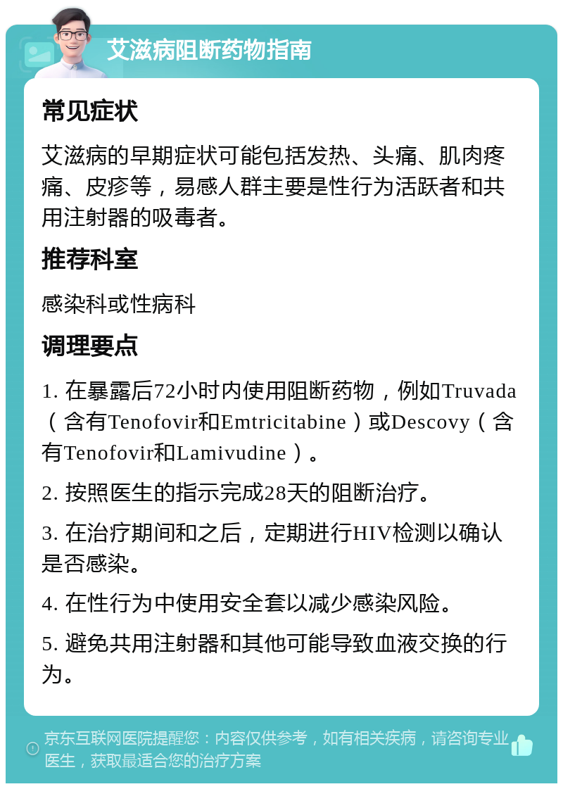 艾滋病阻断药物指南 常见症状 艾滋病的早期症状可能包括发热、头痛、肌肉疼痛、皮疹等，易感人群主要是性行为活跃者和共用注射器的吸毒者。 推荐科室 感染科或性病科 调理要点 1. 在暴露后72小时内使用阻断药物，例如Truvada（含有Tenofovir和Emtricitabine）或Descovy（含有Tenofovir和Lamivudine）。 2. 按照医生的指示完成28天的阻断治疗。 3. 在治疗期间和之后，定期进行HIV检测以确认是否感染。 4. 在性行为中使用安全套以减少感染风险。 5. 避免共用注射器和其他可能导致血液交换的行为。