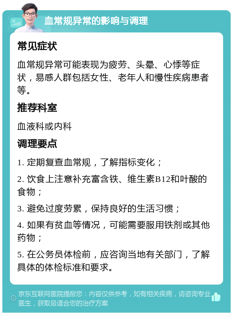 血常规异常的影响与调理 常见症状 血常规异常可能表现为疲劳、头晕、心悸等症状，易感人群包括女性、老年人和慢性疾病患者等。 推荐科室 血液科或内科 调理要点 1. 定期复查血常规，了解指标变化； 2. 饮食上注意补充富含铁、维生素B12和叶酸的食物； 3. 避免过度劳累，保持良好的生活习惯； 4. 如果有贫血等情况，可能需要服用铁剂或其他药物； 5. 在公务员体检前，应咨询当地有关部门，了解具体的体检标准和要求。