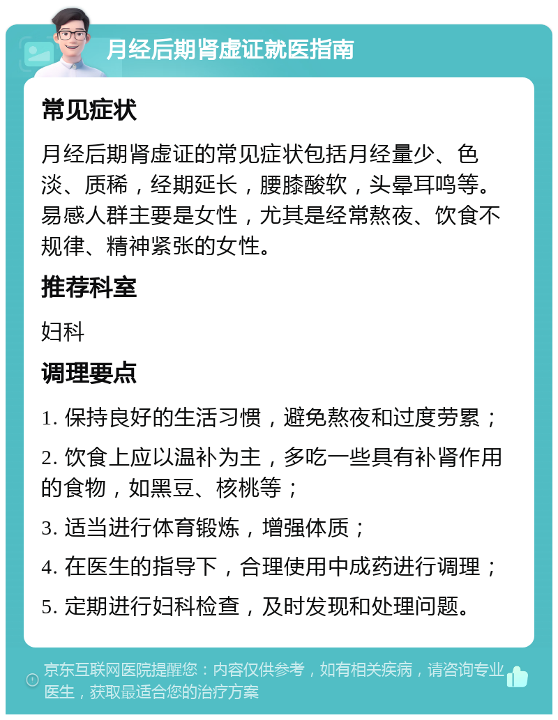 月经后期肾虚证就医指南 常见症状 月经后期肾虚证的常见症状包括月经量少、色淡、质稀，经期延长，腰膝酸软，头晕耳鸣等。易感人群主要是女性，尤其是经常熬夜、饮食不规律、精神紧张的女性。 推荐科室 妇科 调理要点 1. 保持良好的生活习惯，避免熬夜和过度劳累； 2. 饮食上应以温补为主，多吃一些具有补肾作用的食物，如黑豆、核桃等； 3. 适当进行体育锻炼，增强体质； 4. 在医生的指导下，合理使用中成药进行调理； 5. 定期进行妇科检查，及时发现和处理问题。