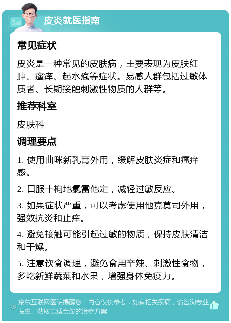 皮炎就医指南 常见症状 皮炎是一种常见的皮肤病，主要表现为皮肤红肿、瘙痒、起水疱等症状。易感人群包括过敏体质者、长期接触刺激性物质的人群等。 推荐科室 皮肤科 调理要点 1. 使用曲咪新乳膏外用，缓解皮肤炎症和瘙痒感。 2. 口服十枸地氯雷他定，减轻过敏反应。 3. 如果症状严重，可以考虑使用他克莫司外用，强效抗炎和止痒。 4. 避免接触可能引起过敏的物质，保持皮肤清洁和干燥。 5. 注意饮食调理，避免食用辛辣、刺激性食物，多吃新鲜蔬菜和水果，增强身体免疫力。