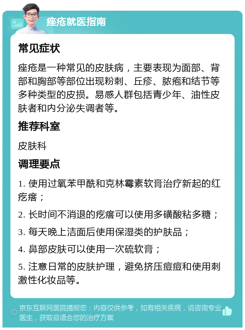 痤疮就医指南 常见症状 痤疮是一种常见的皮肤病，主要表现为面部、背部和胸部等部位出现粉刺、丘疹、脓疱和结节等多种类型的皮损。易感人群包括青少年、油性皮肤者和内分泌失调者等。 推荐科室 皮肤科 调理要点 1. 使用过氧苯甲酰和克林霉素软膏治疗新起的红疙瘩； 2. 长时间不消退的疙瘩可以使用多磺酸粘多糖； 3. 每天晚上洁面后使用保湿类的护肤品； 4. 鼻部皮肤可以使用一次硫软膏； 5. 注意日常的皮肤护理，避免挤压痘痘和使用刺激性化妆品等。