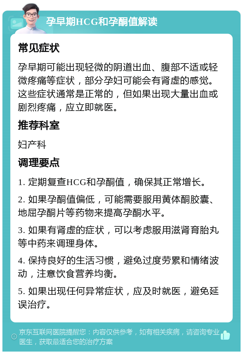 孕早期HCG和孕酮值解读 常见症状 孕早期可能出现轻微的阴道出血、腹部不适或轻微疼痛等症状，部分孕妇可能会有肾虚的感觉。这些症状通常是正常的，但如果出现大量出血或剧烈疼痛，应立即就医。 推荐科室 妇产科 调理要点 1. 定期复查HCG和孕酮值，确保其正常增长。 2. 如果孕酮值偏低，可能需要服用黄体酮胶囊、地屈孕酮片等药物来提高孕酮水平。 3. 如果有肾虚的症状，可以考虑服用滋肾育胎丸等中药来调理身体。 4. 保持良好的生活习惯，避免过度劳累和情绪波动，注意饮食营养均衡。 5. 如果出现任何异常症状，应及时就医，避免延误治疗。