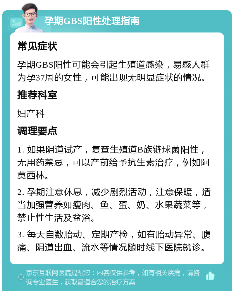 孕期GBS阳性处理指南 常见症状 孕期GBS阳性可能会引起生殖道感染，易感人群为孕37周的女性，可能出现无明显症状的情况。 推荐科室 妇产科 调理要点 1. 如果阴道试产，复查生殖道B族链球菌阳性，无用药禁忌，可以产前给予抗生素治疗，例如阿莫西林。 2. 孕期注意休息，减少剧烈活动，注意保暖，适当加强营养如瘦肉、鱼、蛋、奶、水果蔬菜等，禁止性生活及盆浴。 3. 每天自数胎动、定期产检，如有胎动异常、腹痛、阴道出血、流水等情况随时线下医院就诊。