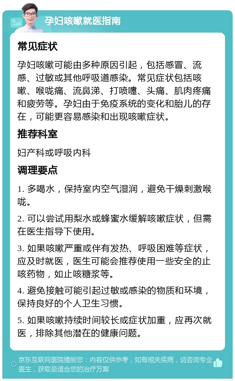 孕妇咳嗽就医指南 常见症状 孕妇咳嗽可能由多种原因引起，包括感冒、流感、过敏或其他呼吸道感染。常见症状包括咳嗽、喉咙痛、流鼻涕、打喷嚏、头痛、肌肉疼痛和疲劳等。孕妇由于免疫系统的变化和胎儿的存在，可能更容易感染和出现咳嗽症状。 推荐科室 妇产科或呼吸内科 调理要点 1. 多喝水，保持室内空气湿润，避免干燥刺激喉咙。 2. 可以尝试用梨水或蜂蜜水缓解咳嗽症状，但需在医生指导下使用。 3. 如果咳嗽严重或伴有发热、呼吸困难等症状，应及时就医，医生可能会推荐使用一些安全的止咳药物，如止咳糖浆等。 4. 避免接触可能引起过敏或感染的物质和环境，保持良好的个人卫生习惯。 5. 如果咳嗽持续时间较长或症状加重，应再次就医，排除其他潜在的健康问题。