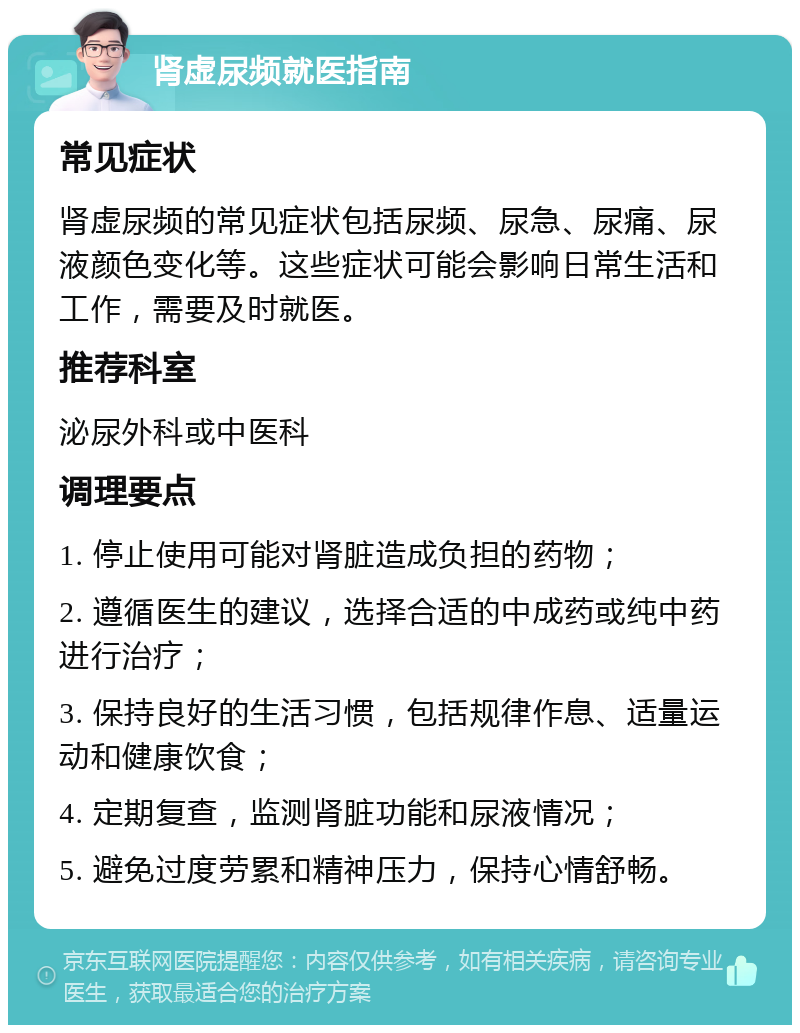 肾虚尿频就医指南 常见症状 肾虚尿频的常见症状包括尿频、尿急、尿痛、尿液颜色变化等。这些症状可能会影响日常生活和工作，需要及时就医。 推荐科室 泌尿外科或中医科 调理要点 1. 停止使用可能对肾脏造成负担的药物； 2. 遵循医生的建议，选择合适的中成药或纯中药进行治疗； 3. 保持良好的生活习惯，包括规律作息、适量运动和健康饮食； 4. 定期复查，监测肾脏功能和尿液情况； 5. 避免过度劳累和精神压力，保持心情舒畅。