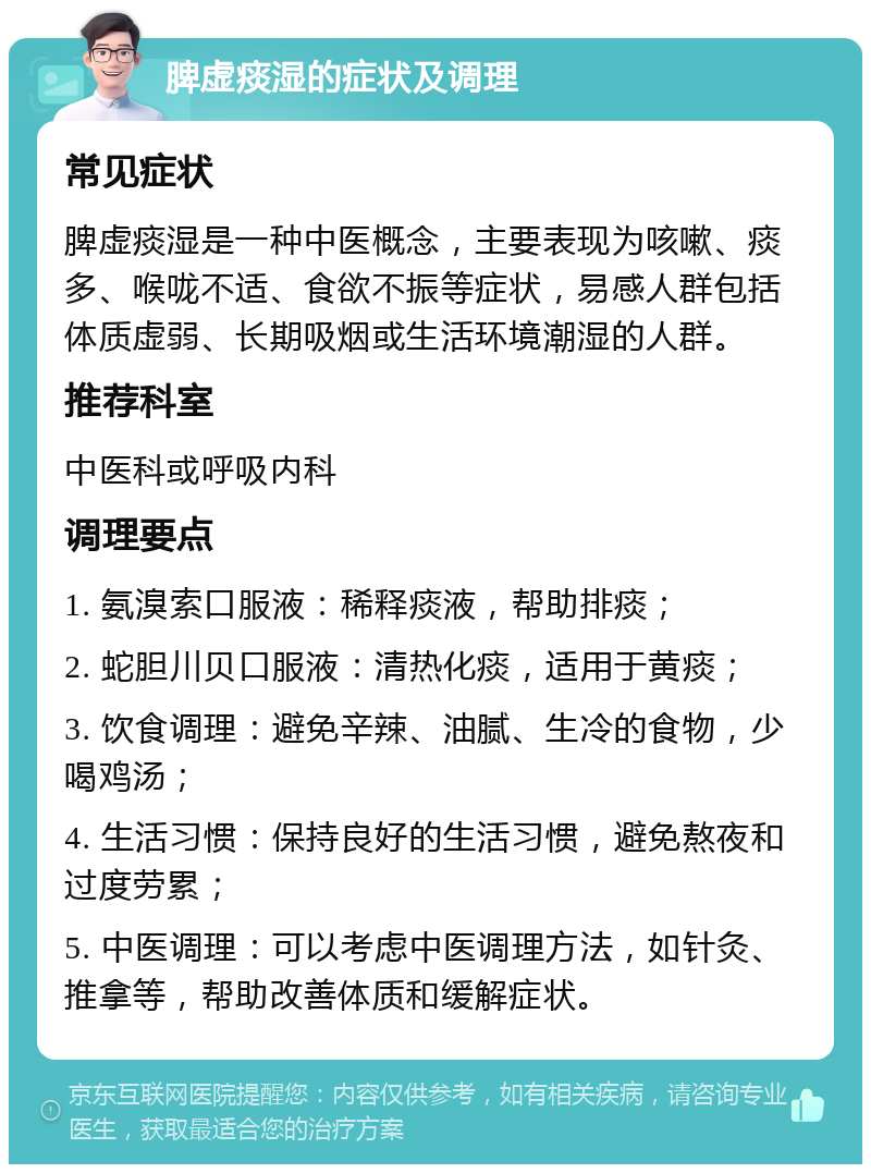 脾虚痰湿的症状及调理 常见症状 脾虚痰湿是一种中医概念，主要表现为咳嗽、痰多、喉咙不适、食欲不振等症状，易感人群包括体质虚弱、长期吸烟或生活环境潮湿的人群。 推荐科室 中医科或呼吸内科 调理要点 1. 氨溴索口服液：稀释痰液，帮助排痰； 2. 蛇胆川贝口服液：清热化痰，适用于黄痰； 3. 饮食调理：避免辛辣、油腻、生冷的食物，少喝鸡汤； 4. 生活习惯：保持良好的生活习惯，避免熬夜和过度劳累； 5. 中医调理：可以考虑中医调理方法，如针灸、推拿等，帮助改善体质和缓解症状。