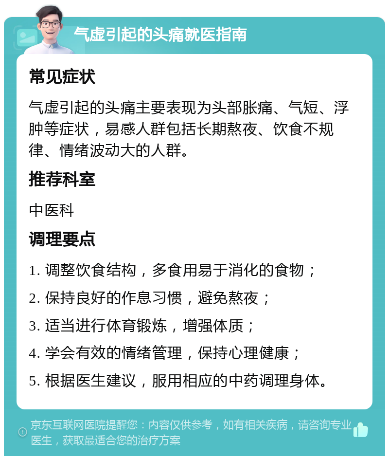 气虚引起的头痛就医指南 常见症状 气虚引起的头痛主要表现为头部胀痛、气短、浮肿等症状，易感人群包括长期熬夜、饮食不规律、情绪波动大的人群。 推荐科室 中医科 调理要点 1. 调整饮食结构，多食用易于消化的食物； 2. 保持良好的作息习惯，避免熬夜； 3. 适当进行体育锻炼，增强体质； 4. 学会有效的情绪管理，保持心理健康； 5. 根据医生建议，服用相应的中药调理身体。