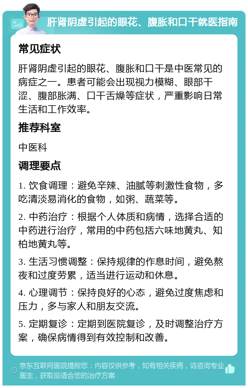 肝肾阴虚引起的眼花、腹胀和口干就医指南 常见症状 肝肾阴虚引起的眼花、腹胀和口干是中医常见的病症之一。患者可能会出现视力模糊、眼部干涩、腹部胀满、口干舌燥等症状，严重影响日常生活和工作效率。 推荐科室 中医科 调理要点 1. 饮食调理：避免辛辣、油腻等刺激性食物，多吃清淡易消化的食物，如粥、蔬菜等。 2. 中药治疗：根据个人体质和病情，选择合适的中药进行治疗，常用的中药包括六味地黄丸、知柏地黄丸等。 3. 生活习惯调整：保持规律的作息时间，避免熬夜和过度劳累，适当进行运动和休息。 4. 心理调节：保持良好的心态，避免过度焦虑和压力，多与家人和朋友交流。 5. 定期复诊：定期到医院复诊，及时调整治疗方案，确保病情得到有效控制和改善。