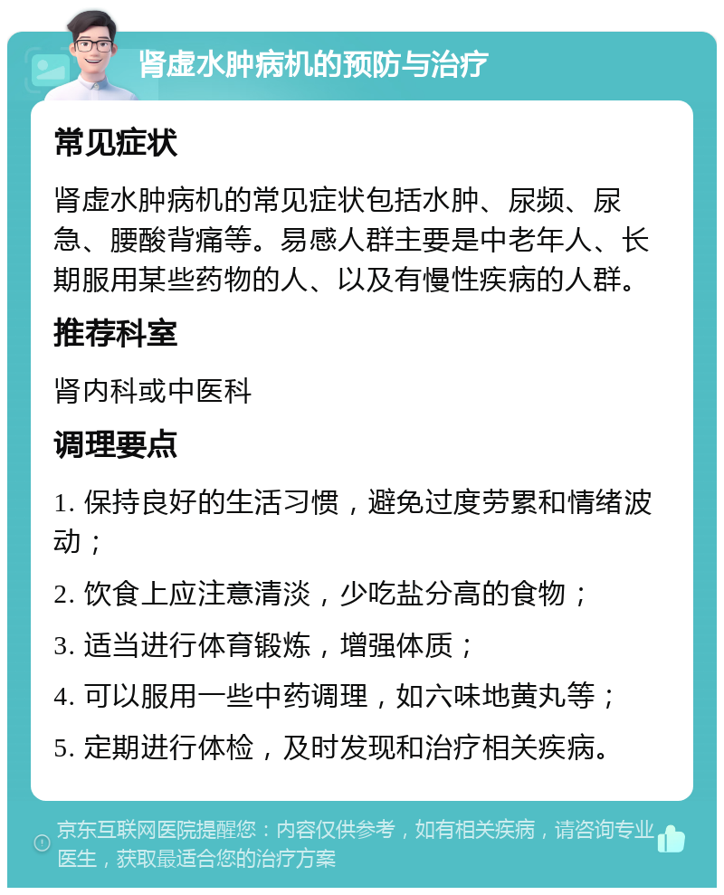 肾虚水肿病机的预防与治疗 常见症状 肾虚水肿病机的常见症状包括水肿、尿频、尿急、腰酸背痛等。易感人群主要是中老年人、长期服用某些药物的人、以及有慢性疾病的人群。 推荐科室 肾内科或中医科 调理要点 1. 保持良好的生活习惯，避免过度劳累和情绪波动； 2. 饮食上应注意清淡，少吃盐分高的食物； 3. 适当进行体育锻炼，增强体质； 4. 可以服用一些中药调理，如六味地黄丸等； 5. 定期进行体检，及时发现和治疗相关疾病。