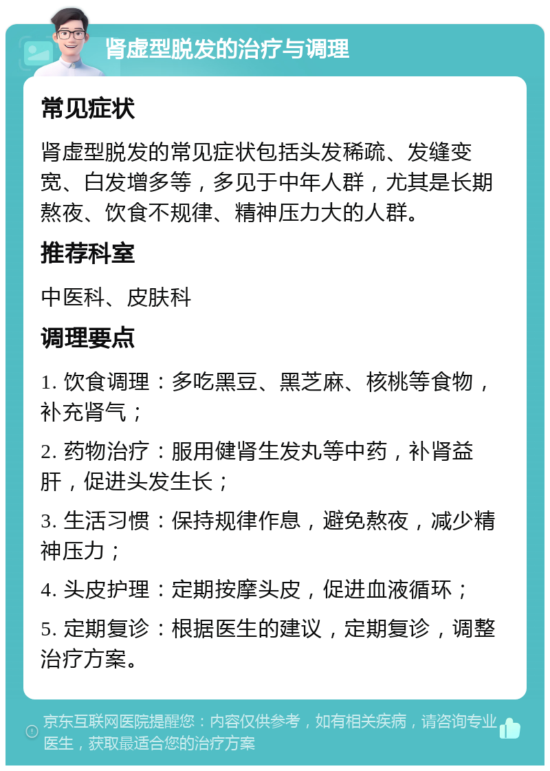 肾虚型脱发的治疗与调理 常见症状 肾虚型脱发的常见症状包括头发稀疏、发缝变宽、白发增多等，多见于中年人群，尤其是长期熬夜、饮食不规律、精神压力大的人群。 推荐科室 中医科、皮肤科 调理要点 1. 饮食调理：多吃黑豆、黑芝麻、核桃等食物，补充肾气； 2. 药物治疗：服用健肾生发丸等中药，补肾益肝，促进头发生长； 3. 生活习惯：保持规律作息，避免熬夜，减少精神压力； 4. 头皮护理：定期按摩头皮，促进血液循环； 5. 定期复诊：根据医生的建议，定期复诊，调整治疗方案。