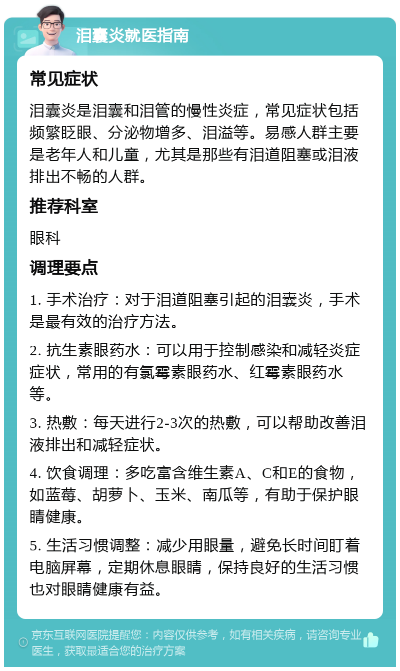 泪囊炎就医指南 常见症状 泪囊炎是泪囊和泪管的慢性炎症，常见症状包括频繁眨眼、分泌物增多、泪溢等。易感人群主要是老年人和儿童，尤其是那些有泪道阻塞或泪液排出不畅的人群。 推荐科室 眼科 调理要点 1. 手术治疗：对于泪道阻塞引起的泪囊炎，手术是最有效的治疗方法。 2. 抗生素眼药水：可以用于控制感染和减轻炎症症状，常用的有氯霉素眼药水、红霉素眼药水等。 3. 热敷：每天进行2-3次的热敷，可以帮助改善泪液排出和减轻症状。 4. 饮食调理：多吃富含维生素A、C和E的食物，如蓝莓、胡萝卜、玉米、南瓜等，有助于保护眼睛健康。 5. 生活习惯调整：减少用眼量，避免长时间盯着电脑屏幕，定期休息眼睛，保持良好的生活习惯也对眼睛健康有益。