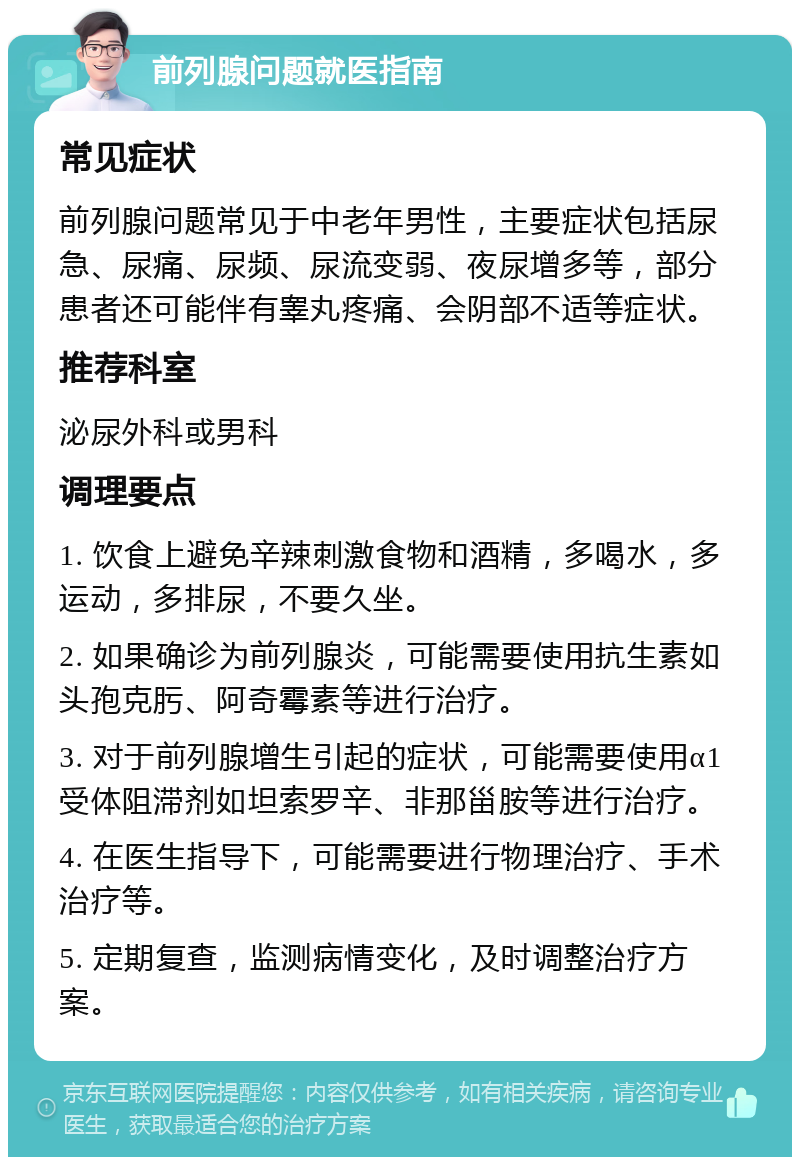 前列腺问题就医指南 常见症状 前列腺问题常见于中老年男性，主要症状包括尿急、尿痛、尿频、尿流变弱、夜尿增多等，部分患者还可能伴有睾丸疼痛、会阴部不适等症状。 推荐科室 泌尿外科或男科 调理要点 1. 饮食上避免辛辣刺激食物和酒精，多喝水，多运动，多排尿，不要久坐。 2. 如果确诊为前列腺炎，可能需要使用抗生素如头孢克肟、阿奇霉素等进行治疗。 3. 对于前列腺增生引起的症状，可能需要使用α1受体阻滞剂如坦索罗辛、非那甾胺等进行治疗。 4. 在医生指导下，可能需要进行物理治疗、手术治疗等。 5. 定期复查，监测病情变化，及时调整治疗方案。