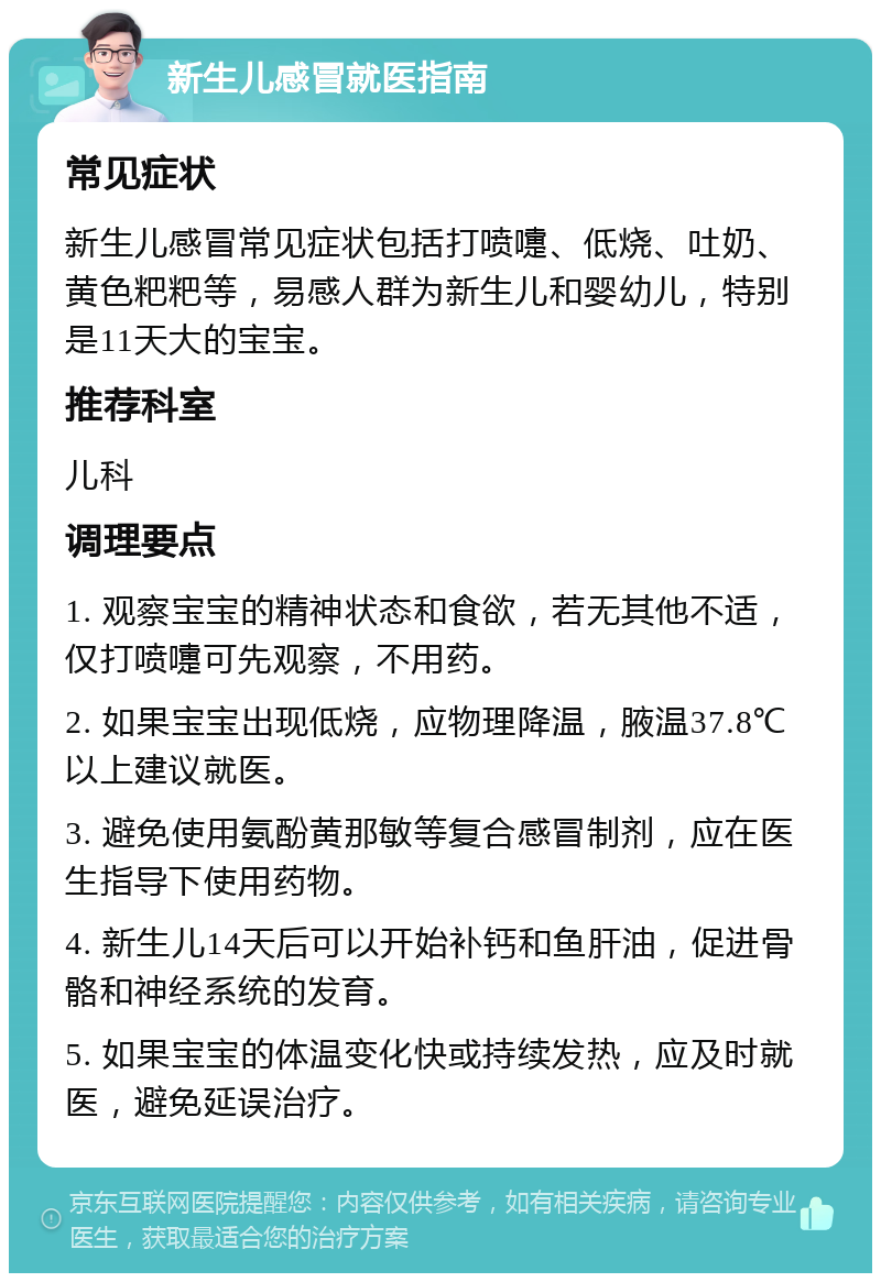 新生儿感冒就医指南 常见症状 新生儿感冒常见症状包括打喷嚏、低烧、吐奶、黄色粑粑等，易感人群为新生儿和婴幼儿，特别是11天大的宝宝。 推荐科室 儿科 调理要点 1. 观察宝宝的精神状态和食欲，若无其他不适，仅打喷嚏可先观察，不用药。 2. 如果宝宝出现低烧，应物理降温，腋温37.8℃以上建议就医。 3. 避免使用氨酚黄那敏等复合感冒制剂，应在医生指导下使用药物。 4. 新生儿14天后可以开始补钙和鱼肝油，促进骨骼和神经系统的发育。 5. 如果宝宝的体温变化快或持续发热，应及时就医，避免延误治疗。