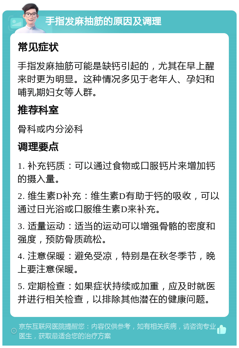 手指发麻抽筋的原因及调理 常见症状 手指发麻抽筋可能是缺钙引起的，尤其在早上醒来时更为明显。这种情况多见于老年人、孕妇和哺乳期妇女等人群。 推荐科室 骨科或内分泌科 调理要点 1. 补充钙质：可以通过食物或口服钙片来增加钙的摄入量。 2. 维生素D补充：维生素D有助于钙的吸收，可以通过日光浴或口服维生素D来补充。 3. 适量运动：适当的运动可以增强骨骼的密度和强度，预防骨质疏松。 4. 注意保暖：避免受凉，特别是在秋冬季节，晚上要注意保暖。 5. 定期检查：如果症状持续或加重，应及时就医并进行相关检查，以排除其他潜在的健康问题。