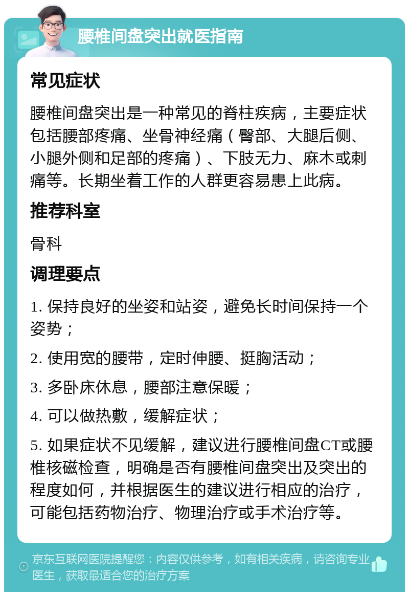 腰椎间盘突出就医指南 常见症状 腰椎间盘突出是一种常见的脊柱疾病，主要症状包括腰部疼痛、坐骨神经痛（臀部、大腿后侧、小腿外侧和足部的疼痛）、下肢无力、麻木或刺痛等。长期坐着工作的人群更容易患上此病。 推荐科室 骨科 调理要点 1. 保持良好的坐姿和站姿，避免长时间保持一个姿势； 2. 使用宽的腰带，定时伸腰、挺胸活动； 3. 多卧床休息，腰部注意保暖； 4. 可以做热敷，缓解症状； 5. 如果症状不见缓解，建议进行腰椎间盘CT或腰椎核磁检查，明确是否有腰椎间盘突出及突出的程度如何，并根据医生的建议进行相应的治疗，可能包括药物治疗、物理治疗或手术治疗等。