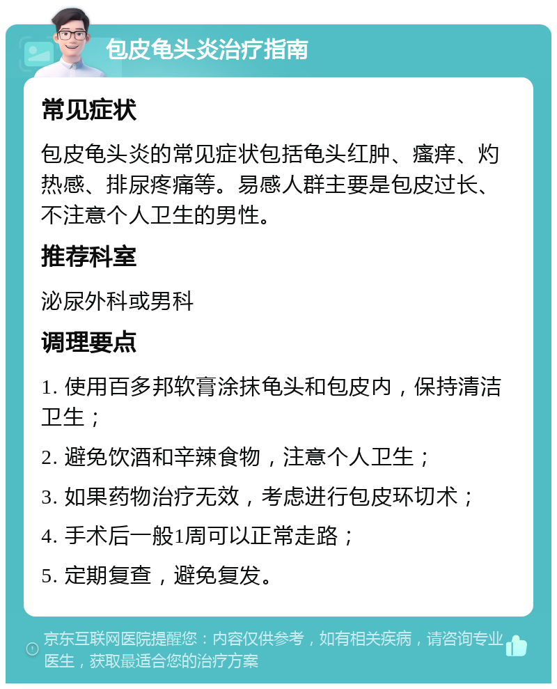 包皮龟头炎治疗指南 常见症状 包皮龟头炎的常见症状包括龟头红肿、瘙痒、灼热感、排尿疼痛等。易感人群主要是包皮过长、不注意个人卫生的男性。 推荐科室 泌尿外科或男科 调理要点 1. 使用百多邦软膏涂抹龟头和包皮内，保持清洁卫生； 2. 避免饮酒和辛辣食物，注意个人卫生； 3. 如果药物治疗无效，考虑进行包皮环切术； 4. 手术后一般1周可以正常走路； 5. 定期复查，避免复发。