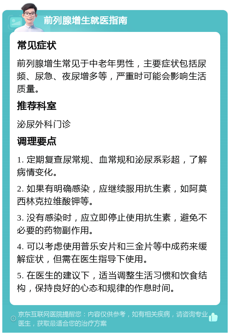 前列腺增生就医指南 常见症状 前列腺增生常见于中老年男性，主要症状包括尿频、尿急、夜尿增多等，严重时可能会影响生活质量。 推荐科室 泌尿外科门诊 调理要点 1. 定期复查尿常规、血常规和泌尿系彩超，了解病情变化。 2. 如果有明确感染，应继续服用抗生素，如阿莫西林克拉维酸钾等。 3. 没有感染时，应立即停止使用抗生素，避免不必要的药物副作用。 4. 可以考虑使用普乐安片和三金片等中成药来缓解症状，但需在医生指导下使用。 5. 在医生的建议下，适当调整生活习惯和饮食结构，保持良好的心态和规律的作息时间。