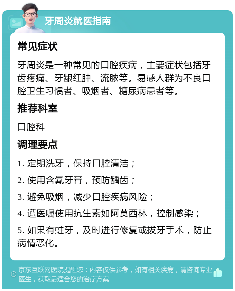 牙周炎就医指南 常见症状 牙周炎是一种常见的口腔疾病，主要症状包括牙齿疼痛、牙龈红肿、流脓等。易感人群为不良口腔卫生习惯者、吸烟者、糖尿病患者等。 推荐科室 口腔科 调理要点 1. 定期洗牙，保持口腔清洁； 2. 使用含氟牙膏，预防龋齿； 3. 避免吸烟，减少口腔疾病风险； 4. 遵医嘱使用抗生素如阿莫西林，控制感染； 5. 如果有蛀牙，及时进行修复或拔牙手术，防止病情恶化。