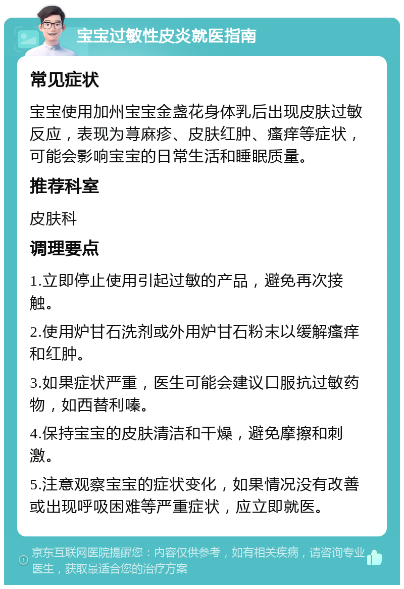 宝宝过敏性皮炎就医指南 常见症状 宝宝使用加州宝宝金盏花身体乳后出现皮肤过敏反应，表现为荨麻疹、皮肤红肿、瘙痒等症状，可能会影响宝宝的日常生活和睡眠质量。 推荐科室 皮肤科 调理要点 1.立即停止使用引起过敏的产品，避免再次接触。 2.使用炉甘石洗剂或外用炉甘石粉末以缓解瘙痒和红肿。 3.如果症状严重，医生可能会建议口服抗过敏药物，如西替利嗪。 4.保持宝宝的皮肤清洁和干燥，避免摩擦和刺激。 5.注意观察宝宝的症状变化，如果情况没有改善或出现呼吸困难等严重症状，应立即就医。