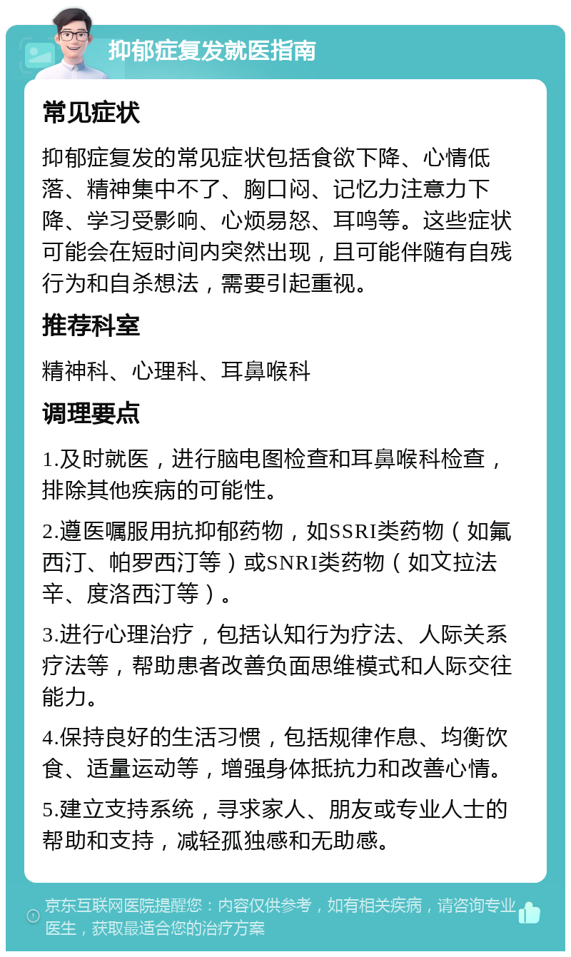 抑郁症复发就医指南 常见症状 抑郁症复发的常见症状包括食欲下降、心情低落、精神集中不了、胸口闷、记忆力注意力下降、学习受影响、心烦易怒、耳鸣等。这些症状可能会在短时间内突然出现，且可能伴随有自残行为和自杀想法，需要引起重视。 推荐科室 精神科、心理科、耳鼻喉科 调理要点 1.及时就医，进行脑电图检查和耳鼻喉科检查，排除其他疾病的可能性。 2.遵医嘱服用抗抑郁药物，如SSRI类药物（如氟西汀、帕罗西汀等）或SNRI类药物（如文拉法辛、度洛西汀等）。 3.进行心理治疗，包括认知行为疗法、人际关系疗法等，帮助患者改善负面思维模式和人际交往能力。 4.保持良好的生活习惯，包括规律作息、均衡饮食、适量运动等，增强身体抵抗力和改善心情。 5.建立支持系统，寻求家人、朋友或专业人士的帮助和支持，减轻孤独感和无助感。