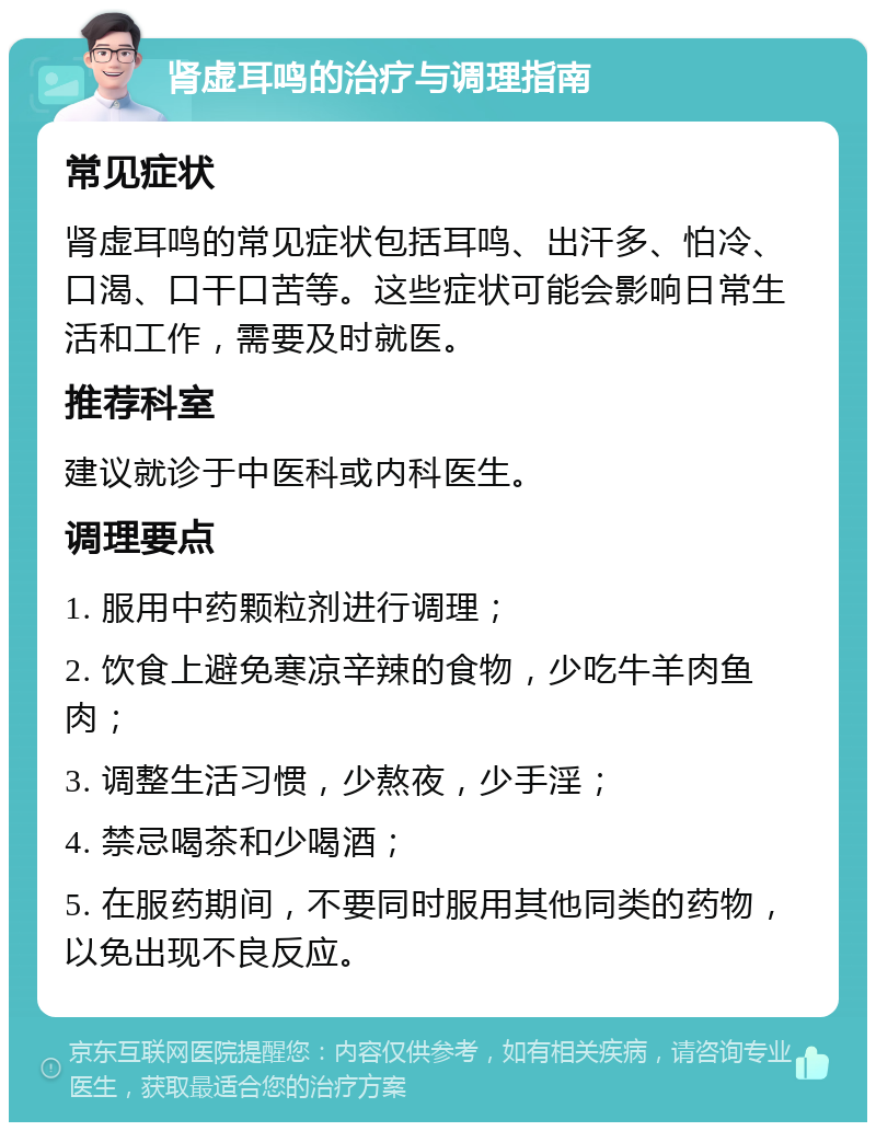 肾虚耳鸣的治疗与调理指南 常见症状 肾虚耳鸣的常见症状包括耳鸣、出汗多、怕冷、口渴、口干口苦等。这些症状可能会影响日常生活和工作，需要及时就医。 推荐科室 建议就诊于中医科或内科医生。 调理要点 1. 服用中药颗粒剂进行调理； 2. 饮食上避免寒凉辛辣的食物，少吃牛羊肉鱼肉； 3. 调整生活习惯，少熬夜，少手淫； 4. 禁忌喝茶和少喝酒； 5. 在服药期间，不要同时服用其他同类的药物，以免出现不良反应。