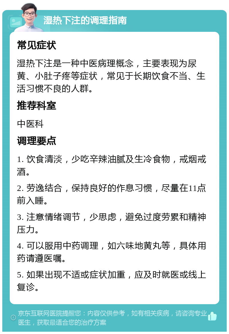 湿热下注的调理指南 常见症状 湿热下注是一种中医病理概念，主要表现为尿黄、小肚子疼等症状，常见于长期饮食不当、生活习惯不良的人群。 推荐科室 中医科 调理要点 1. 饮食清淡，少吃辛辣油腻及生冷食物，戒烟戒酒。 2. 劳逸结合，保持良好的作息习惯，尽量在11点前入睡。 3. 注意情绪调节，少思虑，避免过度劳累和精神压力。 4. 可以服用中药调理，如六味地黄丸等，具体用药请遵医嘱。 5. 如果出现不适或症状加重，应及时就医或线上复诊。