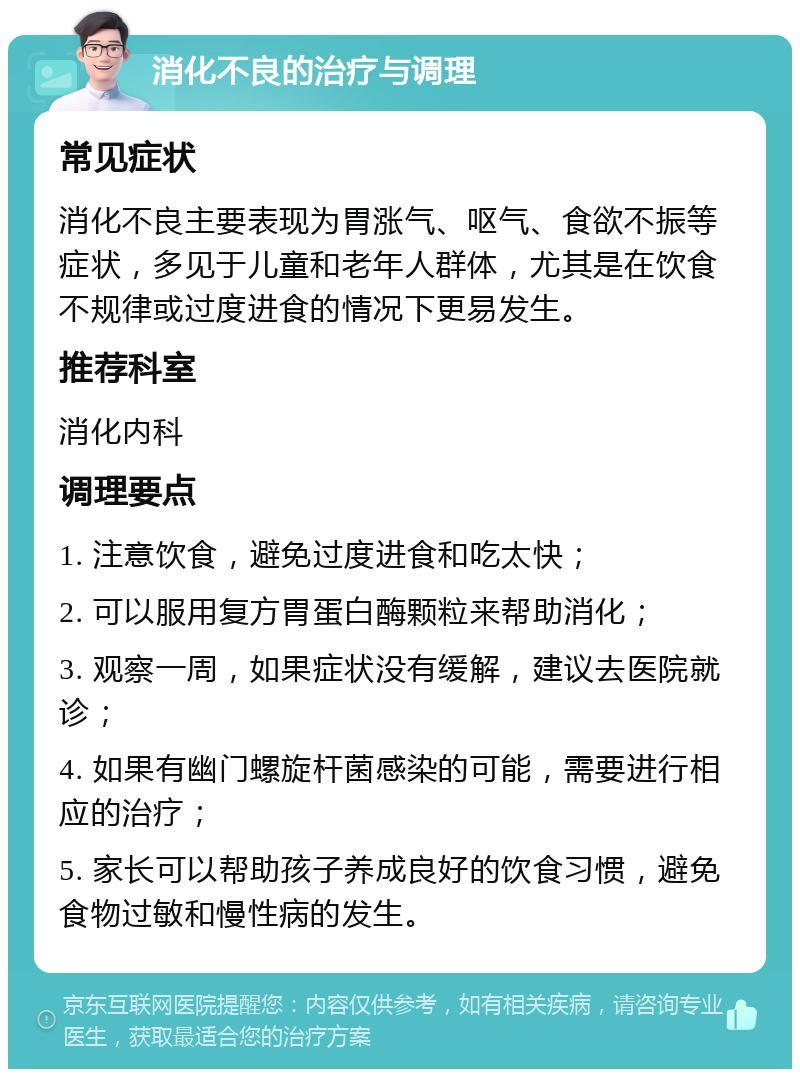 消化不良的治疗与调理 常见症状 消化不良主要表现为胃涨气、呕气、食欲不振等症状，多见于儿童和老年人群体，尤其是在饮食不规律或过度进食的情况下更易发生。 推荐科室 消化内科 调理要点 1. 注意饮食，避免过度进食和吃太快； 2. 可以服用复方胃蛋白酶颗粒来帮助消化； 3. 观察一周，如果症状没有缓解，建议去医院就诊； 4. 如果有幽门螺旋杆菌感染的可能，需要进行相应的治疗； 5. 家长可以帮助孩子养成良好的饮食习惯，避免食物过敏和慢性病的发生。