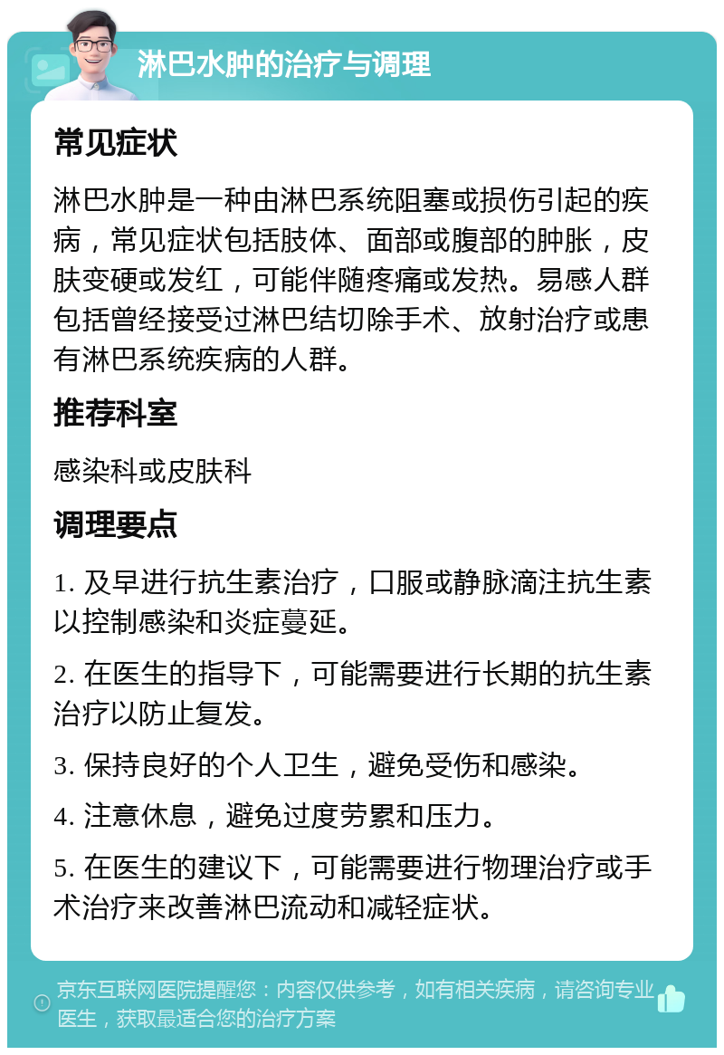 淋巴水肿的治疗与调理 常见症状 淋巴水肿是一种由淋巴系统阻塞或损伤引起的疾病，常见症状包括肢体、面部或腹部的肿胀，皮肤变硬或发红，可能伴随疼痛或发热。易感人群包括曾经接受过淋巴结切除手术、放射治疗或患有淋巴系统疾病的人群。 推荐科室 感染科或皮肤科 调理要点 1. 及早进行抗生素治疗，口服或静脉滴注抗生素以控制感染和炎症蔓延。 2. 在医生的指导下，可能需要进行长期的抗生素治疗以防止复发。 3. 保持良好的个人卫生，避免受伤和感染。 4. 注意休息，避免过度劳累和压力。 5. 在医生的建议下，可能需要进行物理治疗或手术治疗来改善淋巴流动和减轻症状。