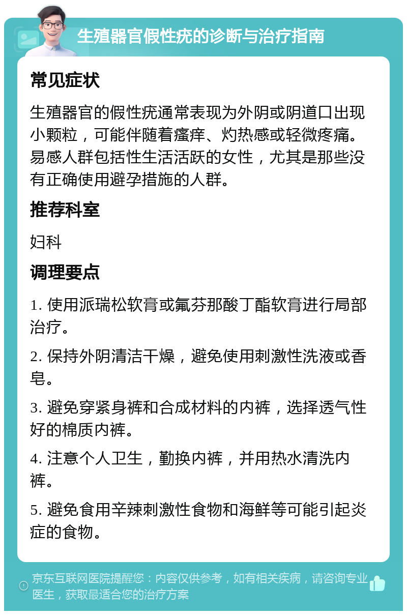 生殖器官假性疣的诊断与治疗指南 常见症状 生殖器官的假性疣通常表现为外阴或阴道口出现小颗粒，可能伴随着瘙痒、灼热感或轻微疼痛。易感人群包括性生活活跃的女性，尤其是那些没有正确使用避孕措施的人群。 推荐科室 妇科 调理要点 1. 使用派瑞松软膏或氟芬那酸丁酯软膏进行局部治疗。 2. 保持外阴清洁干燥，避免使用刺激性洗液或香皂。 3. 避免穿紧身裤和合成材料的内裤，选择透气性好的棉质内裤。 4. 注意个人卫生，勤换内裤，并用热水清洗内裤。 5. 避免食用辛辣刺激性食物和海鲜等可能引起炎症的食物。