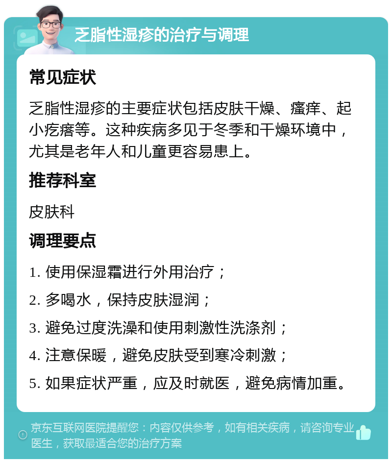 乏脂性湿疹的治疗与调理 常见症状 乏脂性湿疹的主要症状包括皮肤干燥、瘙痒、起小疙瘩等。这种疾病多见于冬季和干燥环境中，尤其是老年人和儿童更容易患上。 推荐科室 皮肤科 调理要点 1. 使用保湿霜进行外用治疗； 2. 多喝水，保持皮肤湿润； 3. 避免过度洗澡和使用刺激性洗涤剂； 4. 注意保暖，避免皮肤受到寒冷刺激； 5. 如果症状严重，应及时就医，避免病情加重。