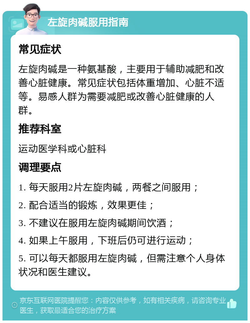 左旋肉碱服用指南 常见症状 左旋肉碱是一种氨基酸，主要用于辅助减肥和改善心脏健康。常见症状包括体重增加、心脏不适等。易感人群为需要减肥或改善心脏健康的人群。 推荐科室 运动医学科或心脏科 调理要点 1. 每天服用2片左旋肉碱，两餐之间服用； 2. 配合适当的锻炼，效果更佳； 3. 不建议在服用左旋肉碱期间饮酒； 4. 如果上午服用，下班后仍可进行运动； 5. 可以每天都服用左旋肉碱，但需注意个人身体状况和医生建议。