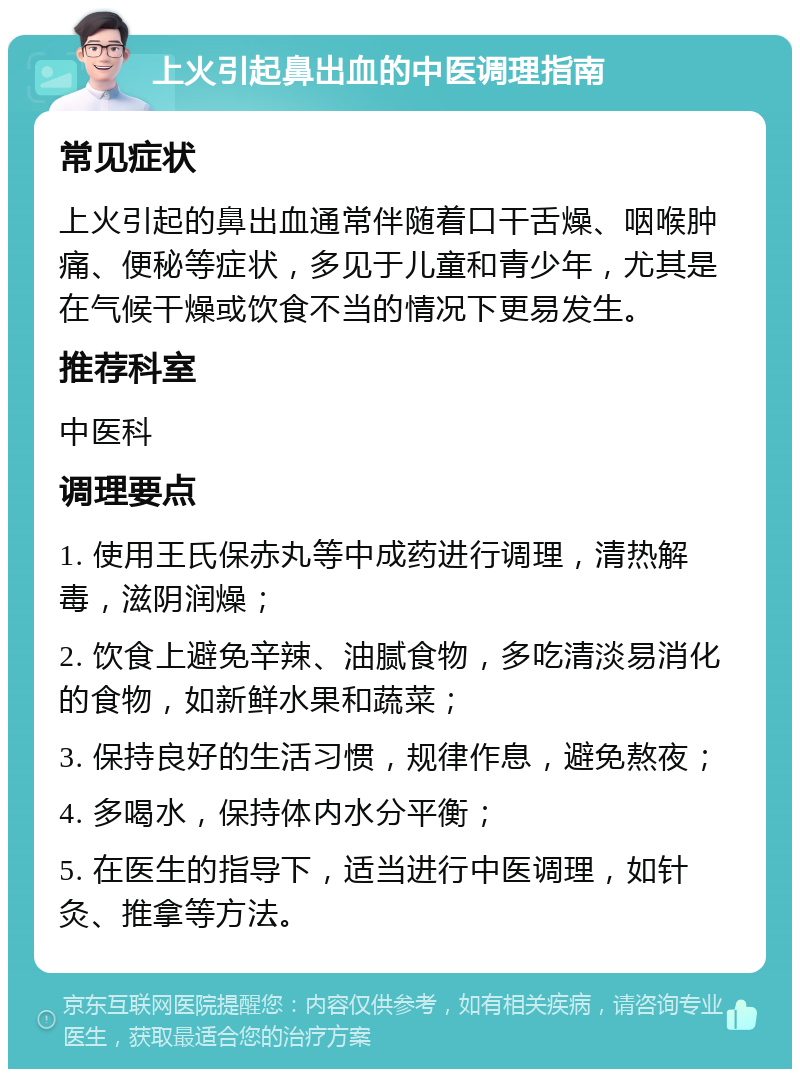 上火引起鼻出血的中医调理指南 常见症状 上火引起的鼻出血通常伴随着口干舌燥、咽喉肿痛、便秘等症状，多见于儿童和青少年，尤其是在气候干燥或饮食不当的情况下更易发生。 推荐科室 中医科 调理要点 1. 使用王氏保赤丸等中成药进行调理，清热解毒，滋阴润燥； 2. 饮食上避免辛辣、油腻食物，多吃清淡易消化的食物，如新鲜水果和蔬菜； 3. 保持良好的生活习惯，规律作息，避免熬夜； 4. 多喝水，保持体内水分平衡； 5. 在医生的指导下，适当进行中医调理，如针灸、推拿等方法。