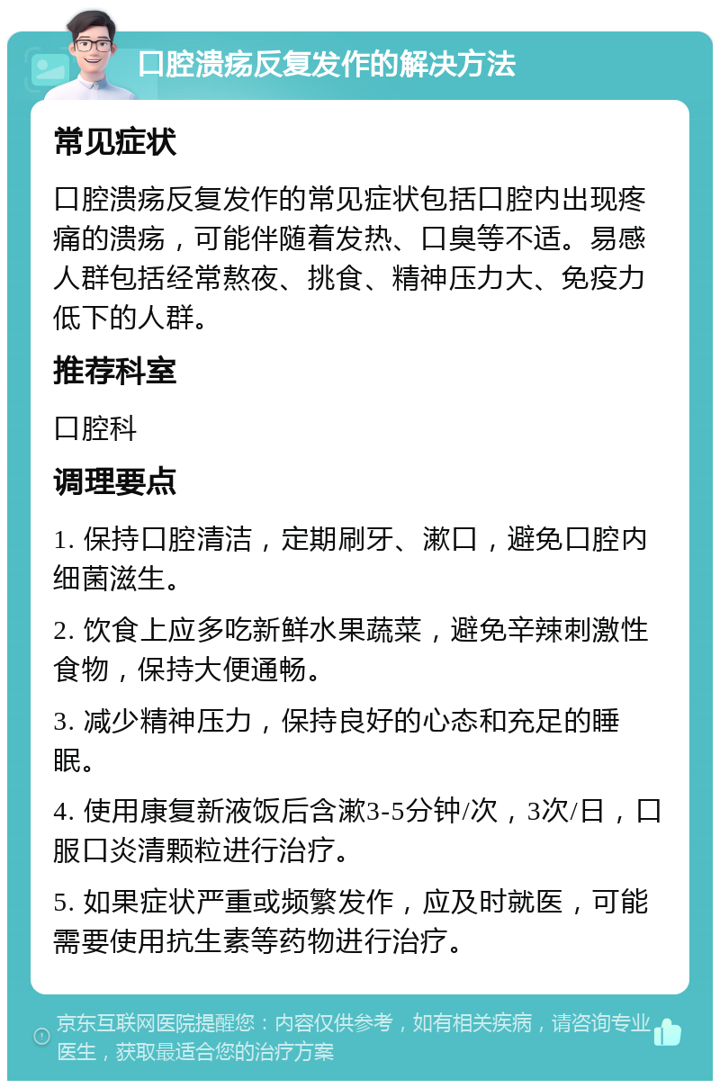 口腔溃疡反复发作的解决方法 常见症状 口腔溃疡反复发作的常见症状包括口腔内出现疼痛的溃疡，可能伴随着发热、口臭等不适。易感人群包括经常熬夜、挑食、精神压力大、免疫力低下的人群。 推荐科室 口腔科 调理要点 1. 保持口腔清洁，定期刷牙、漱口，避免口腔内细菌滋生。 2. 饮食上应多吃新鲜水果蔬菜，避免辛辣刺激性食物，保持大便通畅。 3. 减少精神压力，保持良好的心态和充足的睡眠。 4. 使用康复新液饭后含漱3-5分钟/次，3次/日，口服口炎清颗粒进行治疗。 5. 如果症状严重或频繁发作，应及时就医，可能需要使用抗生素等药物进行治疗。