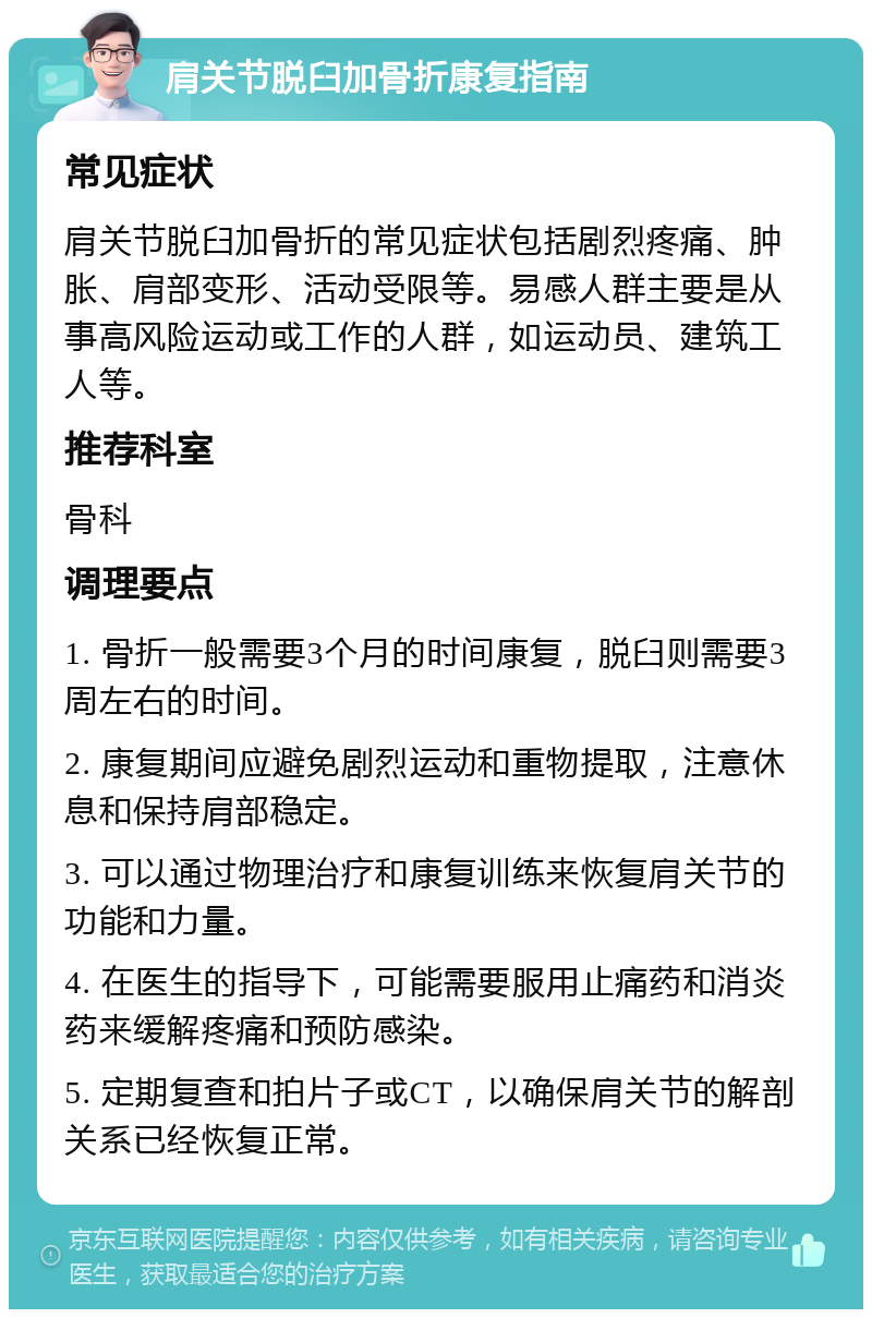 肩关节脱臼加骨折康复指南 常见症状 肩关节脱臼加骨折的常见症状包括剧烈疼痛、肿胀、肩部变形、活动受限等。易感人群主要是从事高风险运动或工作的人群，如运动员、建筑工人等。 推荐科室 骨科 调理要点 1. 骨折一般需要3个月的时间康复，脱臼则需要3周左右的时间。 2. 康复期间应避免剧烈运动和重物提取，注意休息和保持肩部稳定。 3. 可以通过物理治疗和康复训练来恢复肩关节的功能和力量。 4. 在医生的指导下，可能需要服用止痛药和消炎药来缓解疼痛和预防感染。 5. 定期复查和拍片子或CT，以确保肩关节的解剖关系已经恢复正常。