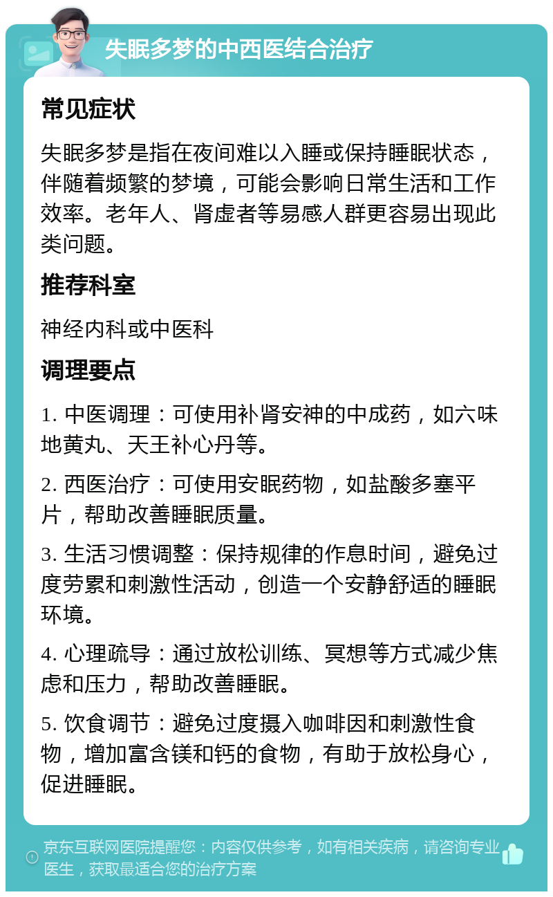 失眠多梦的中西医结合治疗 常见症状 失眠多梦是指在夜间难以入睡或保持睡眠状态，伴随着频繁的梦境，可能会影响日常生活和工作效率。老年人、肾虚者等易感人群更容易出现此类问题。 推荐科室 神经内科或中医科 调理要点 1. 中医调理：可使用补肾安神的中成药，如六味地黄丸、天王补心丹等。 2. 西医治疗：可使用安眠药物，如盐酸多塞平片，帮助改善睡眠质量。 3. 生活习惯调整：保持规律的作息时间，避免过度劳累和刺激性活动，创造一个安静舒适的睡眠环境。 4. 心理疏导：通过放松训练、冥想等方式减少焦虑和压力，帮助改善睡眠。 5. 饮食调节：避免过度摄入咖啡因和刺激性食物，增加富含镁和钙的食物，有助于放松身心，促进睡眠。