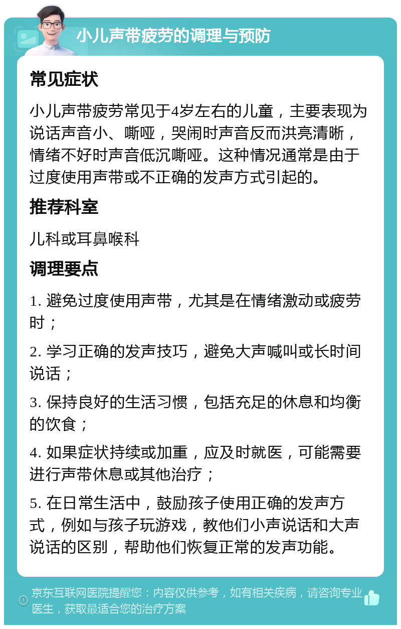 小儿声带疲劳的调理与预防 常见症状 小儿声带疲劳常见于4岁左右的儿童，主要表现为说话声音小、嘶哑，哭闹时声音反而洪亮清晰，情绪不好时声音低沉嘶哑。这种情况通常是由于过度使用声带或不正确的发声方式引起的。 推荐科室 儿科或耳鼻喉科 调理要点 1. 避免过度使用声带，尤其是在情绪激动或疲劳时； 2. 学习正确的发声技巧，避免大声喊叫或长时间说话； 3. 保持良好的生活习惯，包括充足的休息和均衡的饮食； 4. 如果症状持续或加重，应及时就医，可能需要进行声带休息或其他治疗； 5. 在日常生活中，鼓励孩子使用正确的发声方式，例如与孩子玩游戏，教他们小声说话和大声说话的区别，帮助他们恢复正常的发声功能。