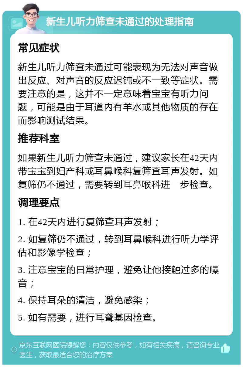 新生儿听力筛查未通过的处理指南 常见症状 新生儿听力筛查未通过可能表现为无法对声音做出反应、对声音的反应迟钝或不一致等症状。需要注意的是，这并不一定意味着宝宝有听力问题，可能是由于耳道内有羊水或其他物质的存在而影响测试结果。 推荐科室 如果新生儿听力筛查未通过，建议家长在42天内带宝宝到妇产科或耳鼻喉科复筛查耳声发射。如复筛仍不通过，需要转到耳鼻喉科进一步检查。 调理要点 1. 在42天内进行复筛查耳声发射； 2. 如复筛仍不通过，转到耳鼻喉科进行听力学评估和影像学检查； 3. 注意宝宝的日常护理，避免让他接触过多的噪音； 4. 保持耳朵的清洁，避免感染； 5. 如有需要，进行耳聋基因检查。