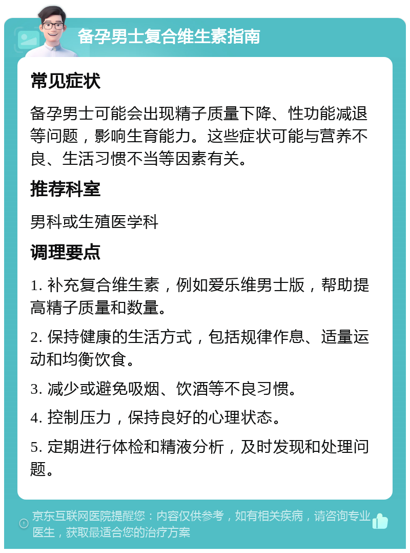 备孕男士复合维生素指南 常见症状 备孕男士可能会出现精子质量下降、性功能减退等问题，影响生育能力。这些症状可能与营养不良、生活习惯不当等因素有关。 推荐科室 男科或生殖医学科 调理要点 1. 补充复合维生素，例如爱乐维男士版，帮助提高精子质量和数量。 2. 保持健康的生活方式，包括规律作息、适量运动和均衡饮食。 3. 减少或避免吸烟、饮酒等不良习惯。 4. 控制压力，保持良好的心理状态。 5. 定期进行体检和精液分析，及时发现和处理问题。