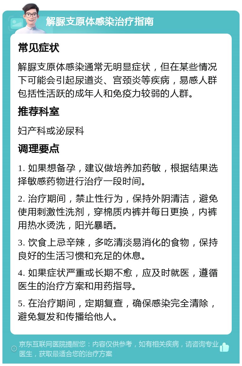 解脲支原体感染治疗指南 常见症状 解脲支原体感染通常无明显症状，但在某些情况下可能会引起尿道炎、宫颈炎等疾病，易感人群包括性活跃的成年人和免疫力较弱的人群。 推荐科室 妇产科或泌尿科 调理要点 1. 如果想备孕，建议做培养加药敏，根据结果选择敏感药物进行治疗一段时间。 2. 治疗期间，禁止性行为，保持外阴清洁，避免使用刺激性洗剂，穿棉质内裤并每日更换，内裤用热水烫洗，阳光暴晒。 3. 饮食上忌辛辣，多吃清淡易消化的食物，保持良好的生活习惯和充足的休息。 4. 如果症状严重或长期不愈，应及时就医，遵循医生的治疗方案和用药指导。 5. 在治疗期间，定期复查，确保感染完全清除，避免复发和传播给他人。