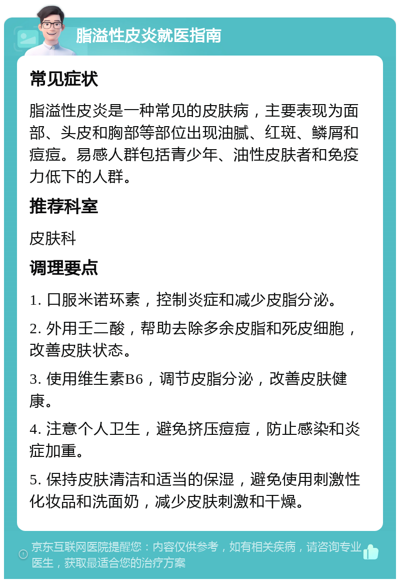 脂溢性皮炎就医指南 常见症状 脂溢性皮炎是一种常见的皮肤病，主要表现为面部、头皮和胸部等部位出现油腻、红斑、鳞屑和痘痘。易感人群包括青少年、油性皮肤者和免疫力低下的人群。 推荐科室 皮肤科 调理要点 1. 口服米诺环素，控制炎症和减少皮脂分泌。 2. 外用壬二酸，帮助去除多余皮脂和死皮细胞，改善皮肤状态。 3. 使用维生素B6，调节皮脂分泌，改善皮肤健康。 4. 注意个人卫生，避免挤压痘痘，防止感染和炎症加重。 5. 保持皮肤清洁和适当的保湿，避免使用刺激性化妆品和洗面奶，减少皮肤刺激和干燥。