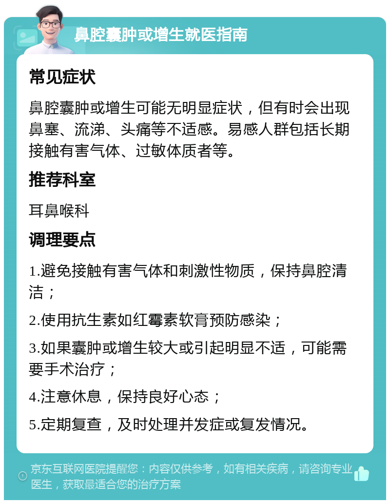 鼻腔囊肿或增生就医指南 常见症状 鼻腔囊肿或增生可能无明显症状，但有时会出现鼻塞、流涕、头痛等不适感。易感人群包括长期接触有害气体、过敏体质者等。 推荐科室 耳鼻喉科 调理要点 1.避免接触有害气体和刺激性物质，保持鼻腔清洁； 2.使用抗生素如红霉素软膏预防感染； 3.如果囊肿或增生较大或引起明显不适，可能需要手术治疗； 4.注意休息，保持良好心态； 5.定期复查，及时处理并发症或复发情况。