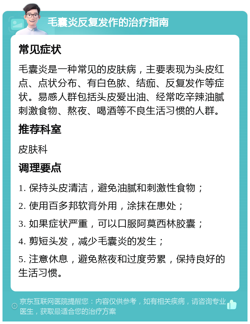 毛囊炎反复发作的治疗指南 常见症状 毛囊炎是一种常见的皮肤病，主要表现为头皮红点、点状分布、有白色脓、结痂、反复发作等症状。易感人群包括头皮爱出油、经常吃辛辣油腻刺激食物、熬夜、喝酒等不良生活习惯的人群。 推荐科室 皮肤科 调理要点 1. 保持头皮清洁，避免油腻和刺激性食物； 2. 使用百多邦软膏外用，涂抹在患处； 3. 如果症状严重，可以口服阿莫西林胶囊； 4. 剪短头发，减少毛囊炎的发生； 5. 注意休息，避免熬夜和过度劳累，保持良好的生活习惯。