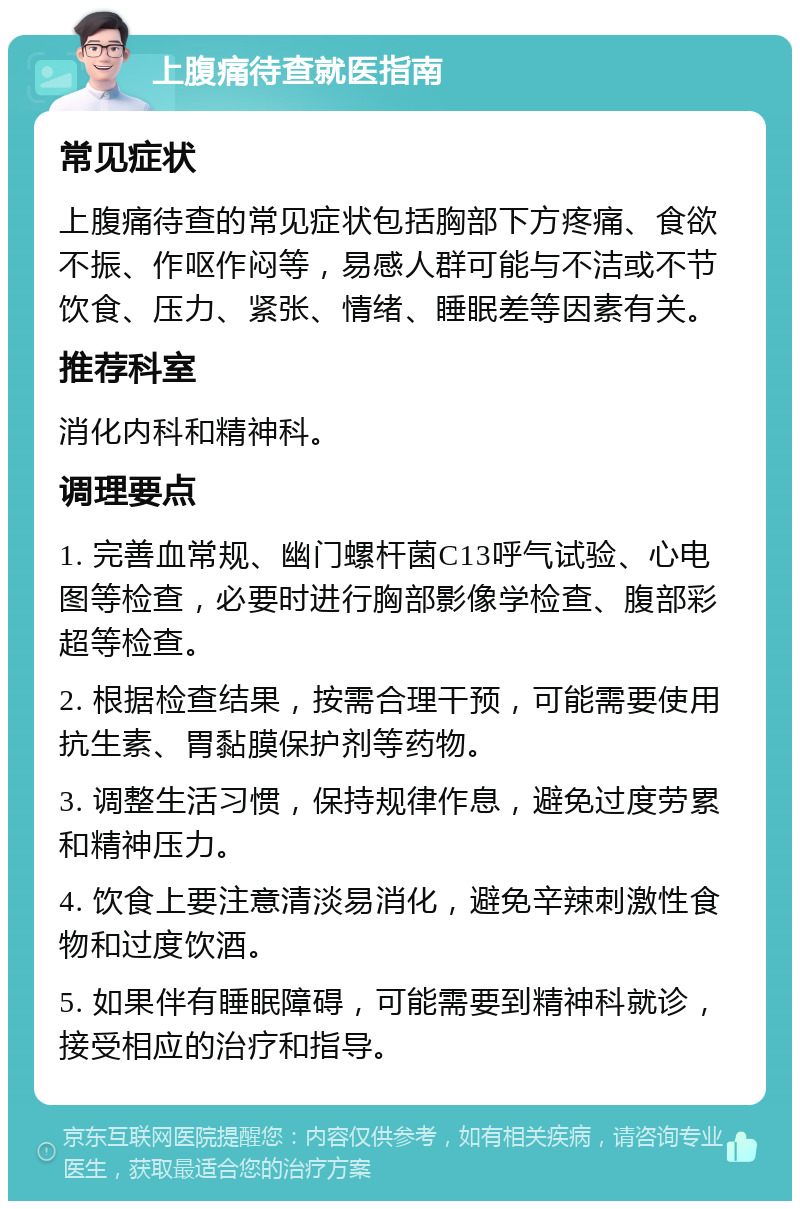 上腹痛待查就医指南 常见症状 上腹痛待查的常见症状包括胸部下方疼痛、食欲不振、作呕作闷等，易感人群可能与不洁或不节饮食、压力、紧张、情绪、睡眠差等因素有关。 推荐科室 消化内科和精神科。 调理要点 1. 完善血常规、幽门螺杆菌C13呼气试验、心电图等检查，必要时进行胸部影像学检查、腹部彩超等检查。 2. 根据检查结果，按需合理干预，可能需要使用抗生素、胃黏膜保护剂等药物。 3. 调整生活习惯，保持规律作息，避免过度劳累和精神压力。 4. 饮食上要注意清淡易消化，避免辛辣刺激性食物和过度饮酒。 5. 如果伴有睡眠障碍，可能需要到精神科就诊，接受相应的治疗和指导。