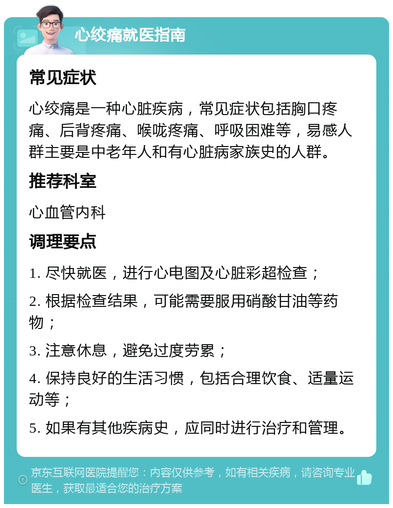 心绞痛就医指南 常见症状 心绞痛是一种心脏疾病，常见症状包括胸口疼痛、后背疼痛、喉咙疼痛、呼吸困难等，易感人群主要是中老年人和有心脏病家族史的人群。 推荐科室 心血管内科 调理要点 1. 尽快就医，进行心电图及心脏彩超检查； 2. 根据检查结果，可能需要服用硝酸甘油等药物； 3. 注意休息，避免过度劳累； 4. 保持良好的生活习惯，包括合理饮食、适量运动等； 5. 如果有其他疾病史，应同时进行治疗和管理。