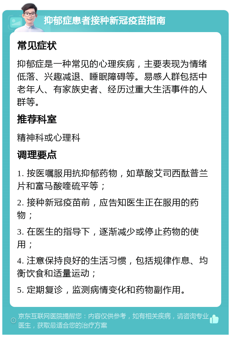 抑郁症患者接种新冠疫苗指南 常见症状 抑郁症是一种常见的心理疾病，主要表现为情绪低落、兴趣减退、睡眠障碍等。易感人群包括中老年人、有家族史者、经历过重大生活事件的人群等。 推荐科室 精神科或心理科 调理要点 1. 按医嘱服用抗抑郁药物，如草酸艾司西酞普兰片和富马酸喹硫平等； 2. 接种新冠疫苗前，应告知医生正在服用的药物； 3. 在医生的指导下，逐渐减少或停止药物的使用； 4. 注意保持良好的生活习惯，包括规律作息、均衡饮食和适量运动； 5. 定期复诊，监测病情变化和药物副作用。